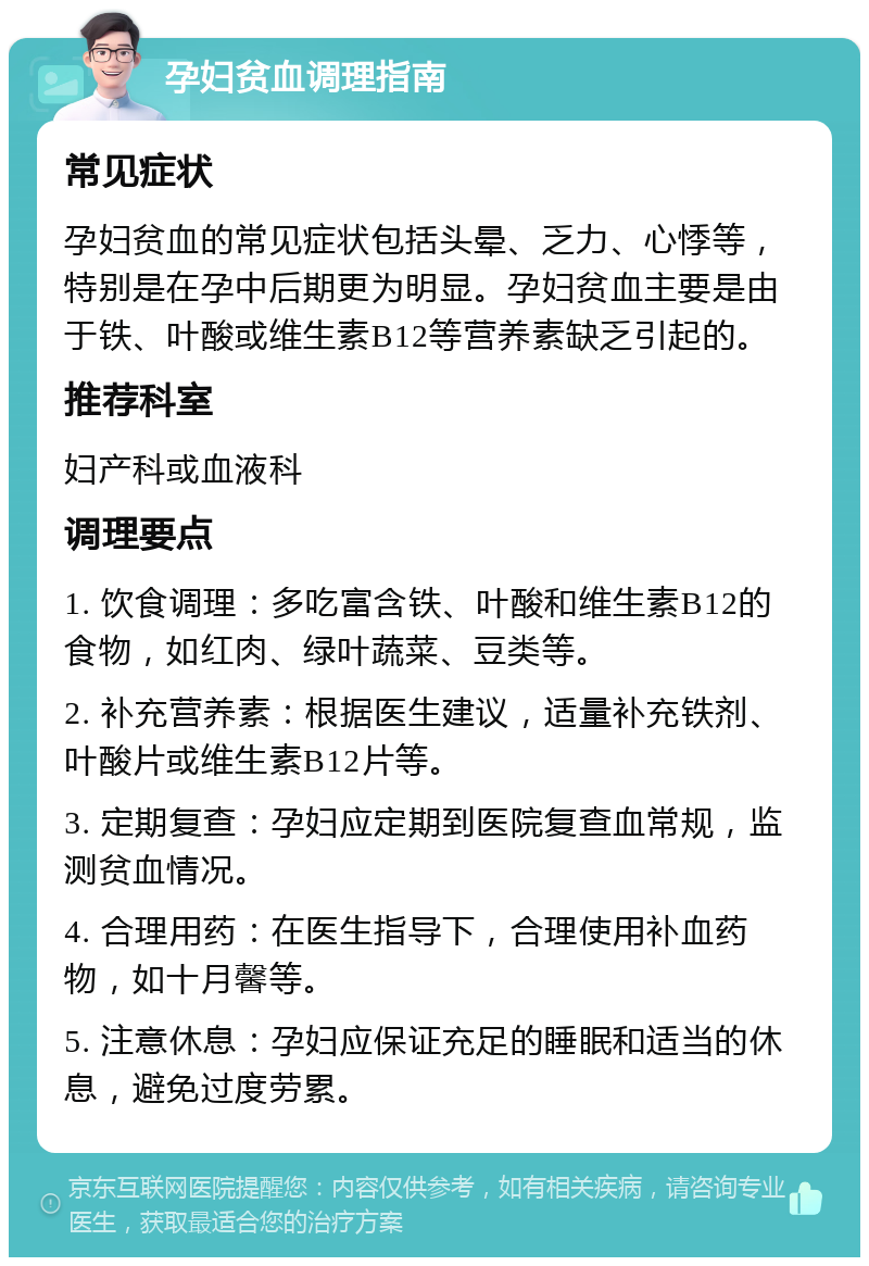 孕妇贫血调理指南 常见症状 孕妇贫血的常见症状包括头晕、乏力、心悸等，特别是在孕中后期更为明显。孕妇贫血主要是由于铁、叶酸或维生素B12等营养素缺乏引起的。 推荐科室 妇产科或血液科 调理要点 1. 饮食调理：多吃富含铁、叶酸和维生素B12的食物，如红肉、绿叶蔬菜、豆类等。 2. 补充营养素：根据医生建议，适量补充铁剂、叶酸片或维生素B12片等。 3. 定期复查：孕妇应定期到医院复查血常规，监测贫血情况。 4. 合理用药：在医生指导下，合理使用补血药物，如十月馨等。 5. 注意休息：孕妇应保证充足的睡眠和适当的休息，避免过度劳累。