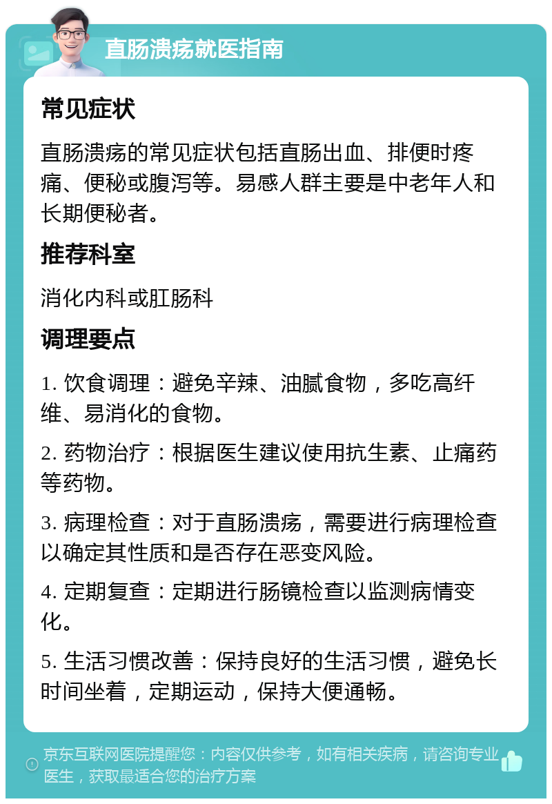 直肠溃疡就医指南 常见症状 直肠溃疡的常见症状包括直肠出血、排便时疼痛、便秘或腹泻等。易感人群主要是中老年人和长期便秘者。 推荐科室 消化内科或肛肠科 调理要点 1. 饮食调理：避免辛辣、油腻食物，多吃高纤维、易消化的食物。 2. 药物治疗：根据医生建议使用抗生素、止痛药等药物。 3. 病理检查：对于直肠溃疡，需要进行病理检查以确定其性质和是否存在恶变风险。 4. 定期复查：定期进行肠镜检查以监测病情变化。 5. 生活习惯改善：保持良好的生活习惯，避免长时间坐着，定期运动，保持大便通畅。