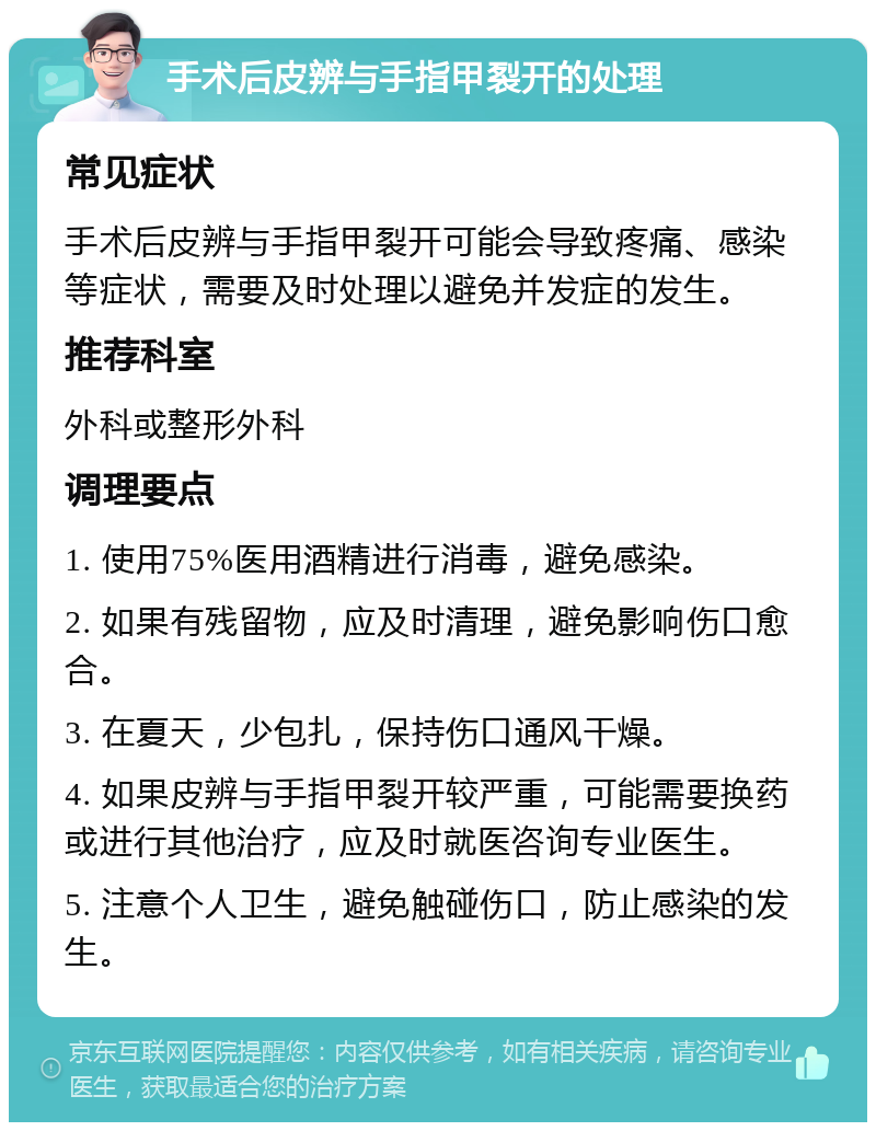 手术后皮辨与手指甲裂开的处理 常见症状 手术后皮辨与手指甲裂开可能会导致疼痛、感染等症状，需要及时处理以避免并发症的发生。 推荐科室 外科或整形外科 调理要点 1. 使用75%医用酒精进行消毒，避免感染。 2. 如果有残留物，应及时清理，避免影响伤口愈合。 3. 在夏天，少包扎，保持伤口通风干燥。 4. 如果皮辨与手指甲裂开较严重，可能需要换药或进行其他治疗，应及时就医咨询专业医生。 5. 注意个人卫生，避免触碰伤口，防止感染的发生。