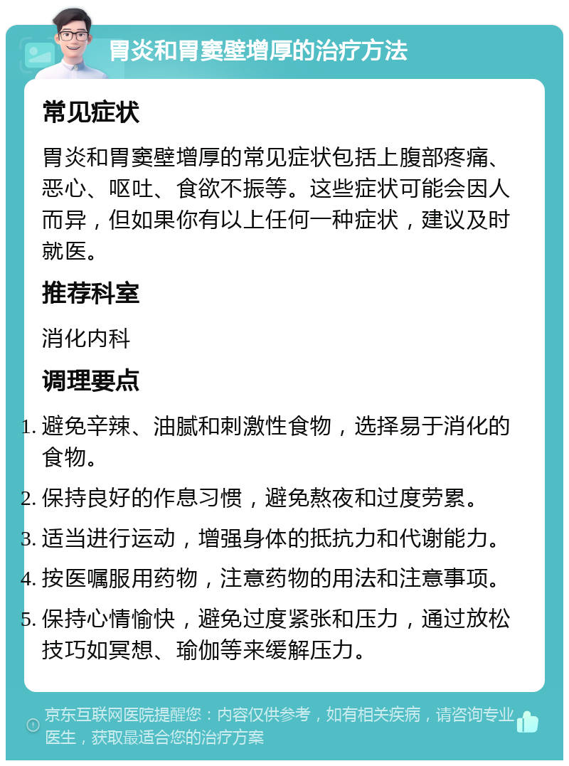 胃炎和胃窦壁增厚的治疗方法 常见症状 胃炎和胃窦壁增厚的常见症状包括上腹部疼痛、恶心、呕吐、食欲不振等。这些症状可能会因人而异，但如果你有以上任何一种症状，建议及时就医。 推荐科室 消化内科 调理要点 避免辛辣、油腻和刺激性食物，选择易于消化的食物。 保持良好的作息习惯，避免熬夜和过度劳累。 适当进行运动，增强身体的抵抗力和代谢能力。 按医嘱服用药物，注意药物的用法和注意事项。 保持心情愉快，避免过度紧张和压力，通过放松技巧如冥想、瑜伽等来缓解压力。