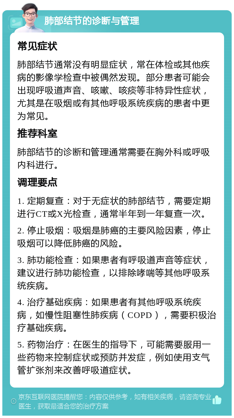 肺部结节的诊断与管理 常见症状 肺部结节通常没有明显症状，常在体检或其他疾病的影像学检查中被偶然发现。部分患者可能会出现呼吸道声音、咳嗽、咳痰等非特异性症状，尤其是在吸烟或有其他呼吸系统疾病的患者中更为常见。 推荐科室 肺部结节的诊断和管理通常需要在胸外科或呼吸内科进行。 调理要点 1. 定期复查：对于无症状的肺部结节，需要定期进行CT或X光检查，通常半年到一年复查一次。 2. 停止吸烟：吸烟是肺癌的主要风险因素，停止吸烟可以降低肺癌的风险。 3. 肺功能检查：如果患者有呼吸道声音等症状，建议进行肺功能检查，以排除哮喘等其他呼吸系统疾病。 4. 治疗基础疾病：如果患者有其他呼吸系统疾病，如慢性阻塞性肺疾病（COPD），需要积极治疗基础疾病。 5. 药物治疗：在医生的指导下，可能需要服用一些药物来控制症状或预防并发症，例如使用支气管扩张剂来改善呼吸道症状。