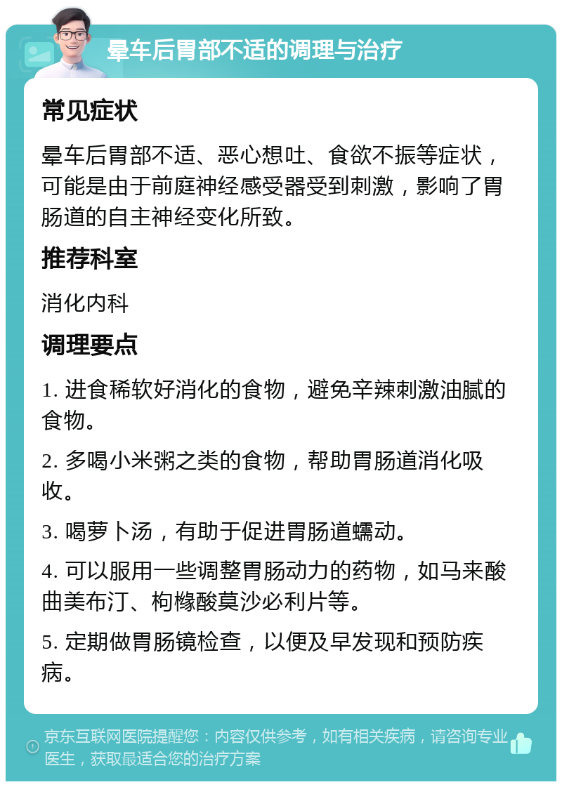 晕车后胃部不适的调理与治疗 常见症状 晕车后胃部不适、恶心想吐、食欲不振等症状，可能是由于前庭神经感受器受到刺激，影响了胃肠道的自主神经变化所致。 推荐科室 消化内科 调理要点 1. 进食稀软好消化的食物，避免辛辣刺激油腻的食物。 2. 多喝小米粥之类的食物，帮助胃肠道消化吸收。 3. 喝萝卜汤，有助于促进胃肠道蠕动。 4. 可以服用一些调整胃肠动力的药物，如马来酸曲美布汀、枸橼酸莫沙必利片等。 5. 定期做胃肠镜检查，以便及早发现和预防疾病。