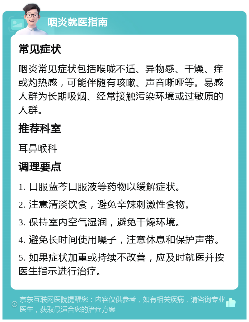 咽炎就医指南 常见症状 咽炎常见症状包括喉咙不适、异物感、干燥、痒或灼热感，可能伴随有咳嗽、声音嘶哑等。易感人群为长期吸烟、经常接触污染环境或过敏原的人群。 推荐科室 耳鼻喉科 调理要点 1. 口服蓝芩口服液等药物以缓解症状。 2. 注意清淡饮食，避免辛辣刺激性食物。 3. 保持室内空气湿润，避免干燥环境。 4. 避免长时间使用嗓子，注意休息和保护声带。 5. 如果症状加重或持续不改善，应及时就医并按医生指示进行治疗。