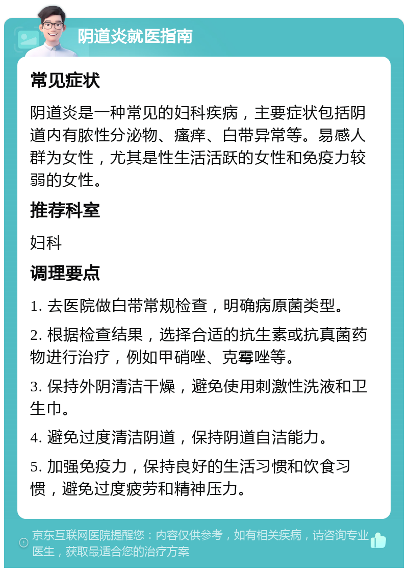 阴道炎就医指南 常见症状 阴道炎是一种常见的妇科疾病，主要症状包括阴道内有脓性分泌物、瘙痒、白带异常等。易感人群为女性，尤其是性生活活跃的女性和免疫力较弱的女性。 推荐科室 妇科 调理要点 1. 去医院做白带常规检查，明确病原菌类型。 2. 根据检查结果，选择合适的抗生素或抗真菌药物进行治疗，例如甲硝唑、克霉唑等。 3. 保持外阴清洁干燥，避免使用刺激性洗液和卫生巾。 4. 避免过度清洁阴道，保持阴道自洁能力。 5. 加强免疫力，保持良好的生活习惯和饮食习惯，避免过度疲劳和精神压力。