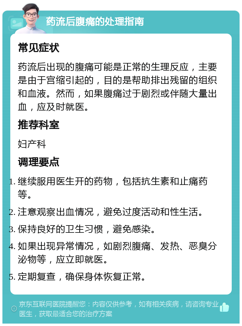 药流后腹痛的处理指南 常见症状 药流后出现的腹痛可能是正常的生理反应，主要是由于宫缩引起的，目的是帮助排出残留的组织和血液。然而，如果腹痛过于剧烈或伴随大量出血，应及时就医。 推荐科室 妇产科 调理要点 继续服用医生开的药物，包括抗生素和止痛药等。 注意观察出血情况，避免过度活动和性生活。 保持良好的卫生习惯，避免感染。 如果出现异常情况，如剧烈腹痛、发热、恶臭分泌物等，应立即就医。 定期复查，确保身体恢复正常。