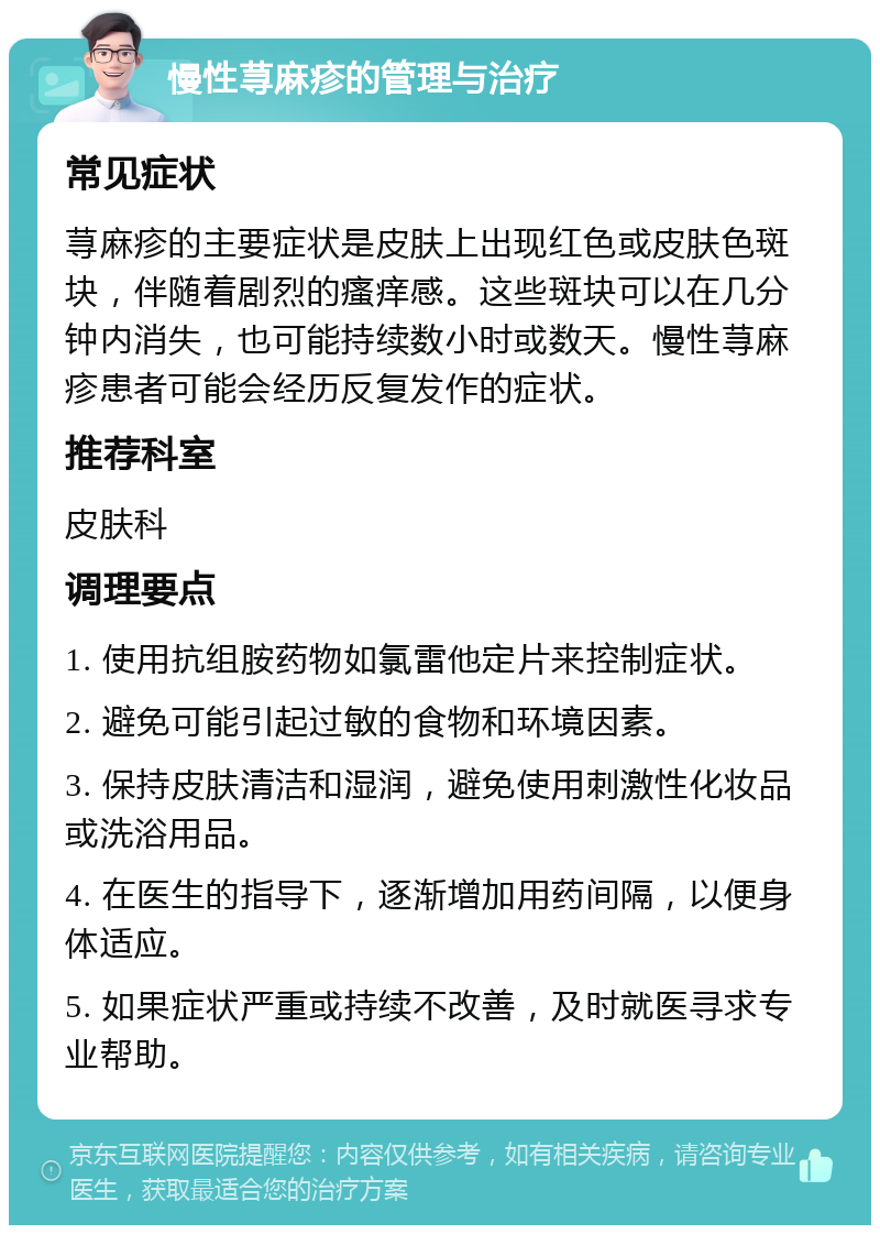 慢性荨麻疹的管理与治疗 常见症状 荨麻疹的主要症状是皮肤上出现红色或皮肤色斑块，伴随着剧烈的瘙痒感。这些斑块可以在几分钟内消失，也可能持续数小时或数天。慢性荨麻疹患者可能会经历反复发作的症状。 推荐科室 皮肤科 调理要点 1. 使用抗组胺药物如氯雷他定片来控制症状。 2. 避免可能引起过敏的食物和环境因素。 3. 保持皮肤清洁和湿润，避免使用刺激性化妆品或洗浴用品。 4. 在医生的指导下，逐渐增加用药间隔，以便身体适应。 5. 如果症状严重或持续不改善，及时就医寻求专业帮助。