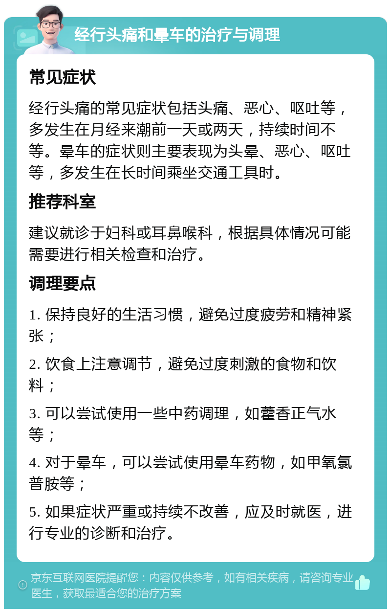 经行头痛和晕车的治疗与调理 常见症状 经行头痛的常见症状包括头痛、恶心、呕吐等，多发生在月经来潮前一天或两天，持续时间不等。晕车的症状则主要表现为头晕、恶心、呕吐等，多发生在长时间乘坐交通工具时。 推荐科室 建议就诊于妇科或耳鼻喉科，根据具体情况可能需要进行相关检查和治疗。 调理要点 1. 保持良好的生活习惯，避免过度疲劳和精神紧张； 2. 饮食上注意调节，避免过度刺激的食物和饮料； 3. 可以尝试使用一些中药调理，如藿香正气水等； 4. 对于晕车，可以尝试使用晕车药物，如甲氧氯普胺等； 5. 如果症状严重或持续不改善，应及时就医，进行专业的诊断和治疗。