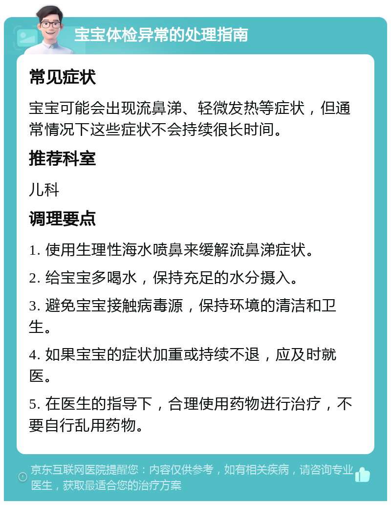 宝宝体检异常的处理指南 常见症状 宝宝可能会出现流鼻涕、轻微发热等症状，但通常情况下这些症状不会持续很长时间。 推荐科室 儿科 调理要点 1. 使用生理性海水喷鼻来缓解流鼻涕症状。 2. 给宝宝多喝水，保持充足的水分摄入。 3. 避免宝宝接触病毒源，保持环境的清洁和卫生。 4. 如果宝宝的症状加重或持续不退，应及时就医。 5. 在医生的指导下，合理使用药物进行治疗，不要自行乱用药物。