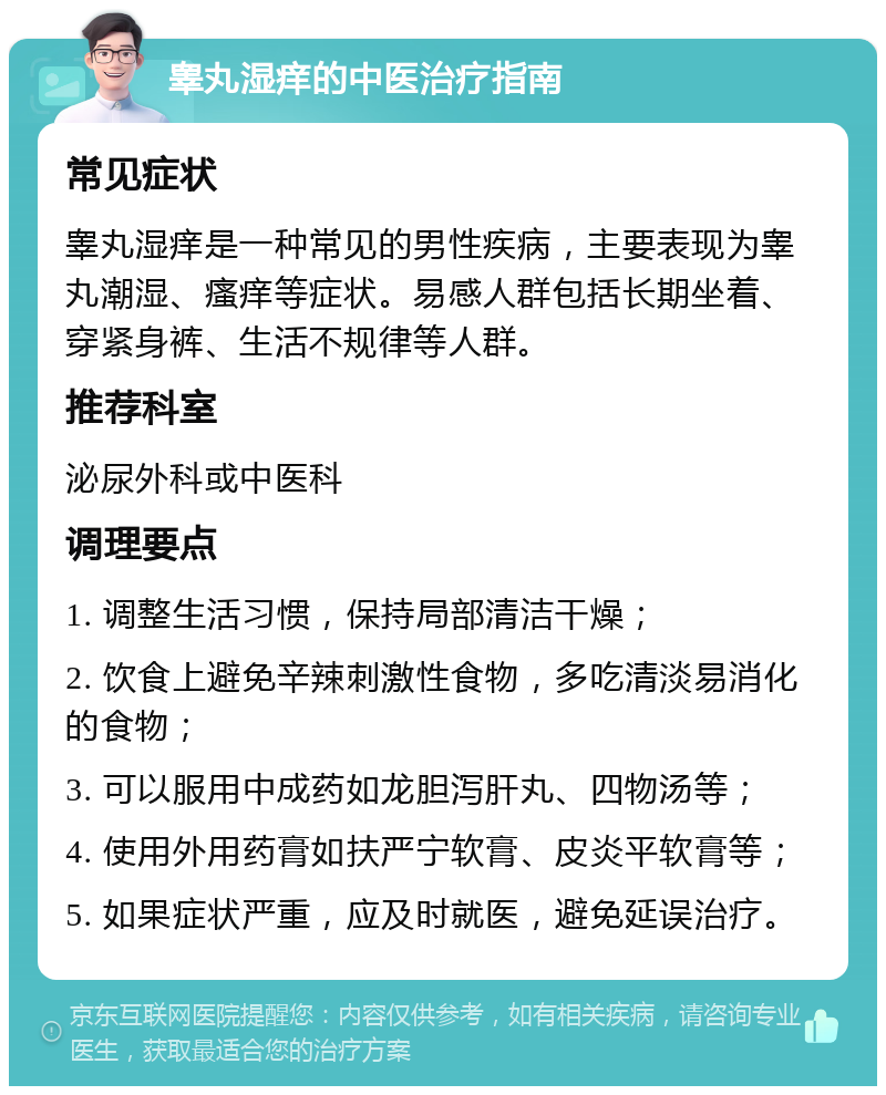 睾丸湿痒的中医治疗指南 常见症状 睾丸湿痒是一种常见的男性疾病，主要表现为睾丸潮湿、瘙痒等症状。易感人群包括长期坐着、穿紧身裤、生活不规律等人群。 推荐科室 泌尿外科或中医科 调理要点 1. 调整生活习惯，保持局部清洁干燥； 2. 饮食上避免辛辣刺激性食物，多吃清淡易消化的食物； 3. 可以服用中成药如龙胆泻肝丸、四物汤等； 4. 使用外用药膏如扶严宁软膏、皮炎平软膏等； 5. 如果症状严重，应及时就医，避免延误治疗。