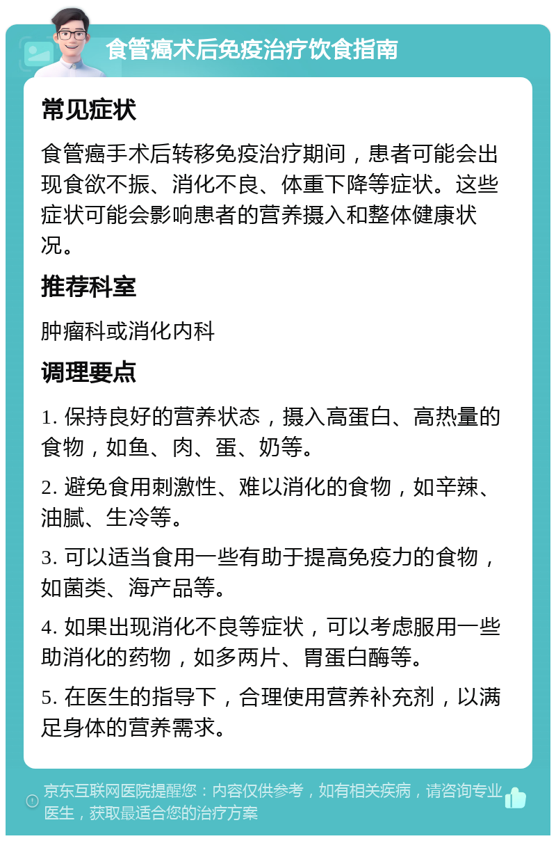 食管癌术后免疫治疗饮食指南 常见症状 食管癌手术后转移免疫治疗期间，患者可能会出现食欲不振、消化不良、体重下降等症状。这些症状可能会影响患者的营养摄入和整体健康状况。 推荐科室 肿瘤科或消化内科 调理要点 1. 保持良好的营养状态，摄入高蛋白、高热量的食物，如鱼、肉、蛋、奶等。 2. 避免食用刺激性、难以消化的食物，如辛辣、油腻、生冷等。 3. 可以适当食用一些有助于提高免疫力的食物，如菌类、海产品等。 4. 如果出现消化不良等症状，可以考虑服用一些助消化的药物，如多两片、胃蛋白酶等。 5. 在医生的指导下，合理使用营养补充剂，以满足身体的营养需求。