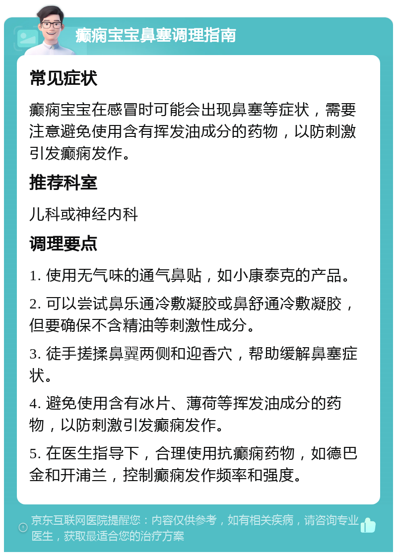 癫痫宝宝鼻塞调理指南 常见症状 癫痫宝宝在感冒时可能会出现鼻塞等症状，需要注意避免使用含有挥发油成分的药物，以防刺激引发癫痫发作。 推荐科室 儿科或神经内科 调理要点 1. 使用无气味的通气鼻贴，如小康泰克的产品。 2. 可以尝试鼻乐通冷敷凝胶或鼻舒通冷敷凝胶，但要确保不含精油等刺激性成分。 3. 徒手搓揉鼻翼两侧和迎香穴，帮助缓解鼻塞症状。 4. 避免使用含有冰片、薄荷等挥发油成分的药物，以防刺激引发癫痫发作。 5. 在医生指导下，合理使用抗癫痫药物，如德巴金和开浦兰，控制癫痫发作频率和强度。