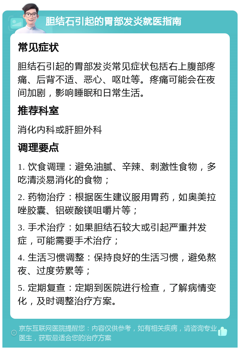 胆结石引起的胃部发炎就医指南 常见症状 胆结石引起的胃部发炎常见症状包括右上腹部疼痛、后背不适、恶心、呕吐等。疼痛可能会在夜间加剧，影响睡眠和日常生活。 推荐科室 消化内科或肝胆外科 调理要点 1. 饮食调理：避免油腻、辛辣、刺激性食物，多吃清淡易消化的食物； 2. 药物治疗：根据医生建议服用胃药，如奥美拉唑胶囊、铝碳酸镁咀嚼片等； 3. 手术治疗：如果胆结石较大或引起严重并发症，可能需要手术治疗； 4. 生活习惯调整：保持良好的生活习惯，避免熬夜、过度劳累等； 5. 定期复查：定期到医院进行检查，了解病情变化，及时调整治疗方案。