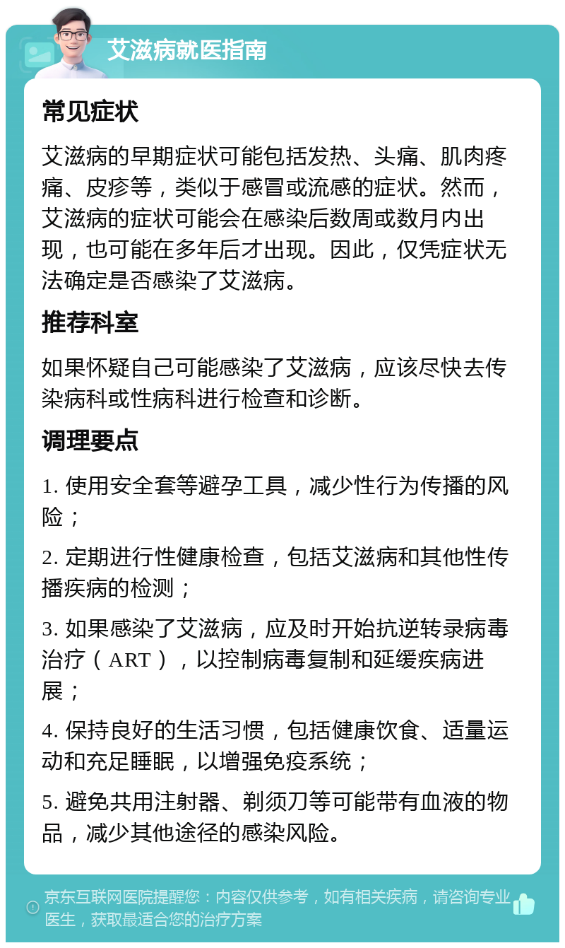 艾滋病就医指南 常见症状 艾滋病的早期症状可能包括发热、头痛、肌肉疼痛、皮疹等，类似于感冒或流感的症状。然而，艾滋病的症状可能会在感染后数周或数月内出现，也可能在多年后才出现。因此，仅凭症状无法确定是否感染了艾滋病。 推荐科室 如果怀疑自己可能感染了艾滋病，应该尽快去传染病科或性病科进行检查和诊断。 调理要点 1. 使用安全套等避孕工具，减少性行为传播的风险； 2. 定期进行性健康检查，包括艾滋病和其他性传播疾病的检测； 3. 如果感染了艾滋病，应及时开始抗逆转录病毒治疗（ART），以控制病毒复制和延缓疾病进展； 4. 保持良好的生活习惯，包括健康饮食、适量运动和充足睡眠，以增强免疫系统； 5. 避免共用注射器、剃须刀等可能带有血液的物品，减少其他途径的感染风险。