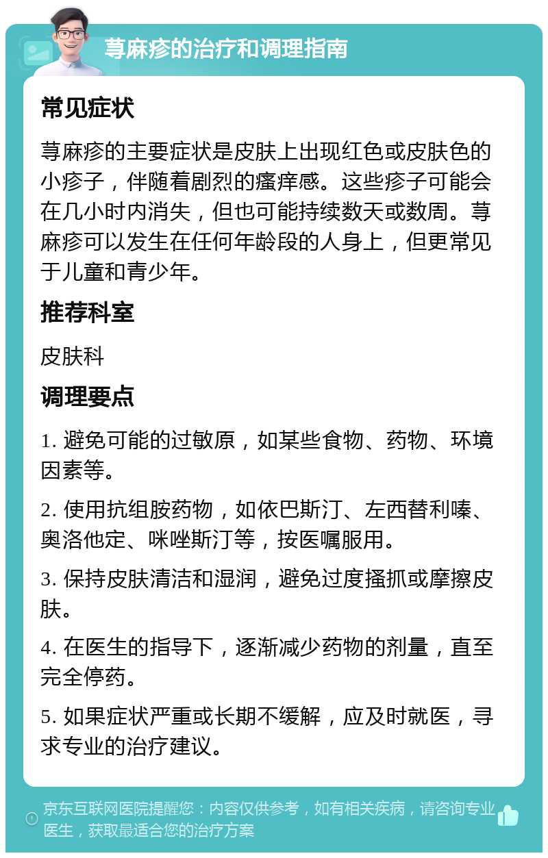 荨麻疹的治疗和调理指南 常见症状 荨麻疹的主要症状是皮肤上出现红色或皮肤色的小疹子，伴随着剧烈的瘙痒感。这些疹子可能会在几小时内消失，但也可能持续数天或数周。荨麻疹可以发生在任何年龄段的人身上，但更常见于儿童和青少年。 推荐科室 皮肤科 调理要点 1. 避免可能的过敏原，如某些食物、药物、环境因素等。 2. 使用抗组胺药物，如依巴斯汀、左西替利嗪、奥洛他定、咪唑斯汀等，按医嘱服用。 3. 保持皮肤清洁和湿润，避免过度搔抓或摩擦皮肤。 4. 在医生的指导下，逐渐减少药物的剂量，直至完全停药。 5. 如果症状严重或长期不缓解，应及时就医，寻求专业的治疗建议。