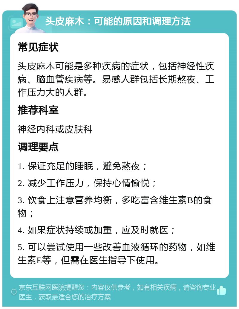 头皮麻木：可能的原因和调理方法 常见症状 头皮麻木可能是多种疾病的症状，包括神经性疾病、脑血管疾病等。易感人群包括长期熬夜、工作压力大的人群。 推荐科室 神经内科或皮肤科 调理要点 1. 保证充足的睡眠，避免熬夜； 2. 减少工作压力，保持心情愉悦； 3. 饮食上注意营养均衡，多吃富含维生素B的食物； 4. 如果症状持续或加重，应及时就医； 5. 可以尝试使用一些改善血液循环的药物，如维生素E等，但需在医生指导下使用。