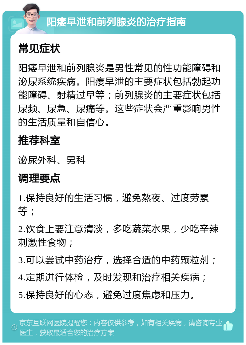 阳痿早泄和前列腺炎的治疗指南 常见症状 阳痿早泄和前列腺炎是男性常见的性功能障碍和泌尿系统疾病。阳痿早泄的主要症状包括勃起功能障碍、射精过早等；前列腺炎的主要症状包括尿频、尿急、尿痛等。这些症状会严重影响男性的生活质量和自信心。 推荐科室 泌尿外科、男科 调理要点 1.保持良好的生活习惯，避免熬夜、过度劳累等； 2.饮食上要注意清淡，多吃蔬菜水果，少吃辛辣刺激性食物； 3.可以尝试中药治疗，选择合适的中药颗粒剂； 4.定期进行体检，及时发现和治疗相关疾病； 5.保持良好的心态，避免过度焦虑和压力。