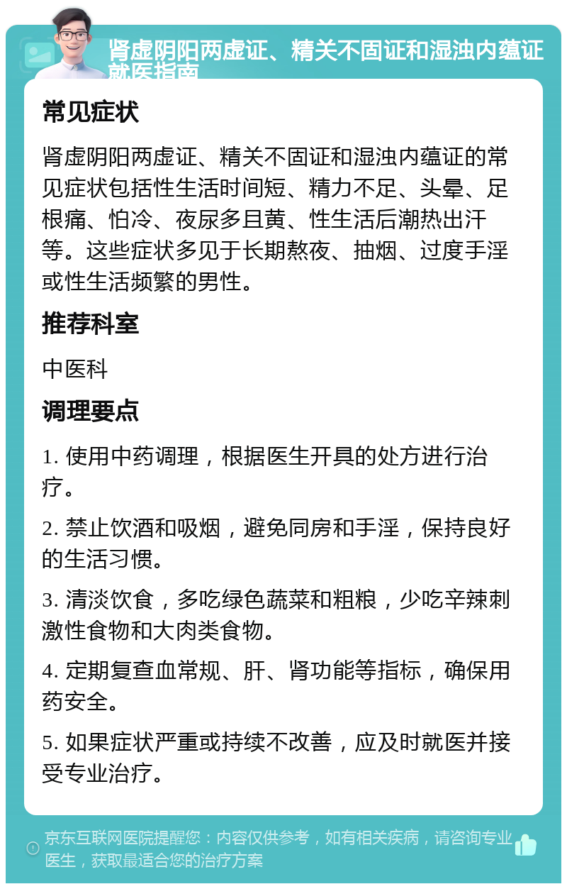 肾虚阴阳两虚证、精关不固证和湿浊内蕴证就医指南 常见症状 肾虚阴阳两虚证、精关不固证和湿浊内蕴证的常见症状包括性生活时间短、精力不足、头晕、足根痛、怕冷、夜尿多且黄、性生活后潮热出汗等。这些症状多见于长期熬夜、抽烟、过度手淫或性生活频繁的男性。 推荐科室 中医科 调理要点 1. 使用中药调理，根据医生开具的处方进行治疗。 2. 禁止饮酒和吸烟，避免同房和手淫，保持良好的生活习惯。 3. 清淡饮食，多吃绿色蔬菜和粗粮，少吃辛辣刺激性食物和大肉类食物。 4. 定期复查血常规、肝、肾功能等指标，确保用药安全。 5. 如果症状严重或持续不改善，应及时就医并接受专业治疗。