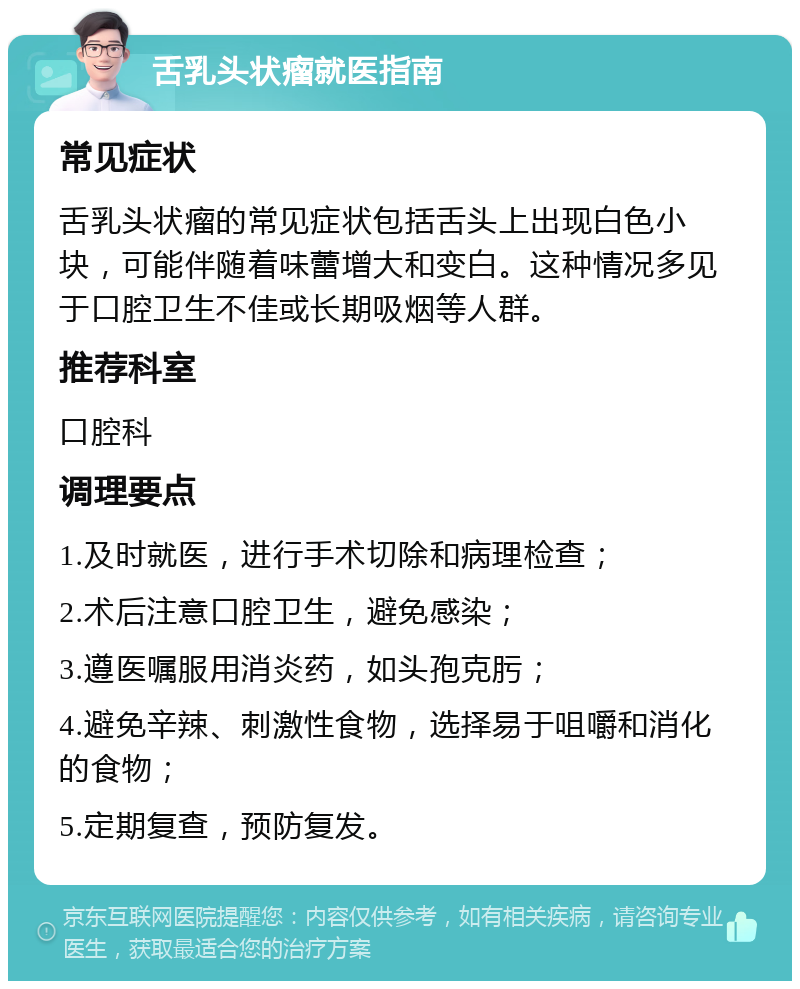 舌乳头状瘤就医指南 常见症状 舌乳头状瘤的常见症状包括舌头上出现白色小块，可能伴随着味蕾增大和变白。这种情况多见于口腔卫生不佳或长期吸烟等人群。 推荐科室 口腔科 调理要点 1.及时就医，进行手术切除和病理检查； 2.术后注意口腔卫生，避免感染； 3.遵医嘱服用消炎药，如头孢克肟； 4.避免辛辣、刺激性食物，选择易于咀嚼和消化的食物； 5.定期复查，预防复发。