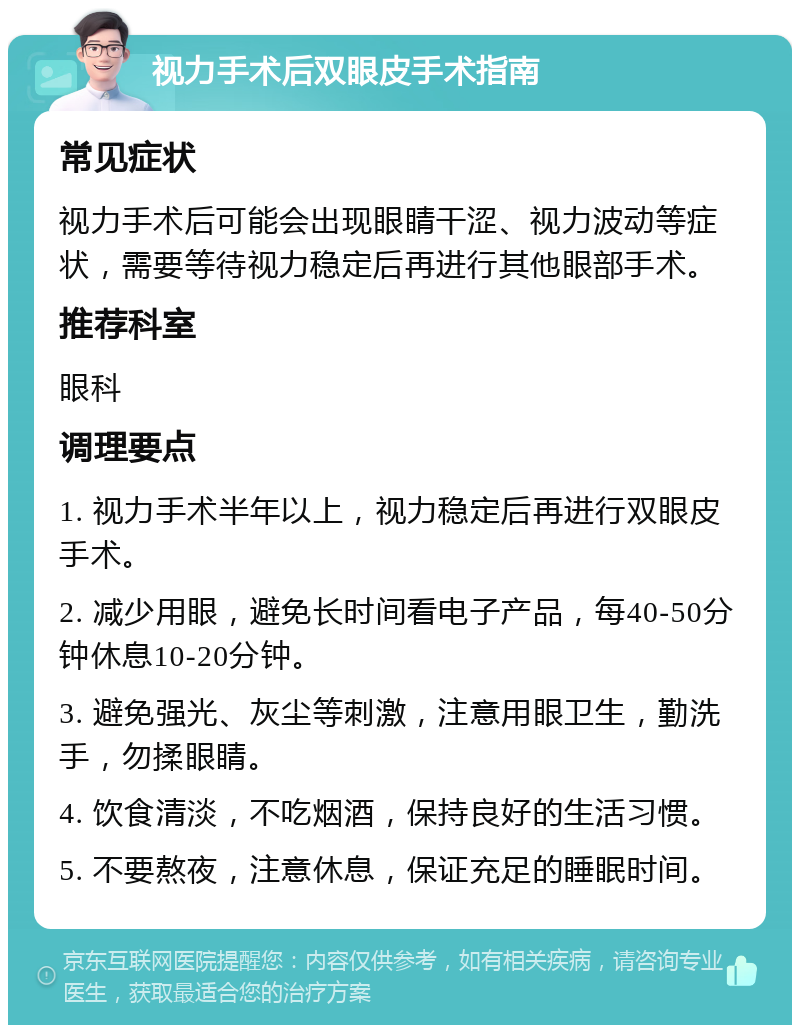 视力手术后双眼皮手术指南 常见症状 视力手术后可能会出现眼睛干涩、视力波动等症状，需要等待视力稳定后再进行其他眼部手术。 推荐科室 眼科 调理要点 1. 视力手术半年以上，视力稳定后再进行双眼皮手术。 2. 减少用眼，避免长时间看电子产品，每40-50分钟休息10-20分钟。 3. 避免强光、灰尘等刺激，注意用眼卫生，勤洗手，勿揉眼睛。 4. 饮食清淡，不吃烟酒，保持良好的生活习惯。 5. 不要熬夜，注意休息，保证充足的睡眠时间。