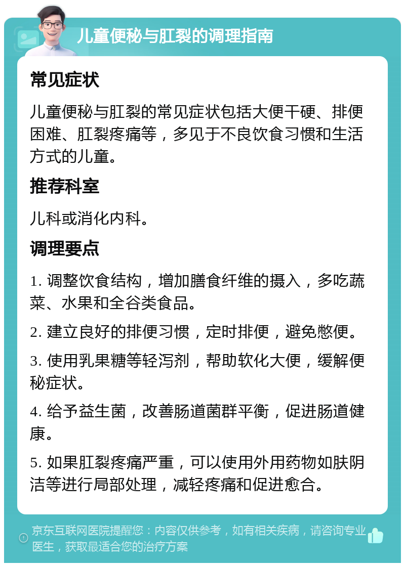 儿童便秘与肛裂的调理指南 常见症状 儿童便秘与肛裂的常见症状包括大便干硬、排便困难、肛裂疼痛等，多见于不良饮食习惯和生活方式的儿童。 推荐科室 儿科或消化内科。 调理要点 1. 调整饮食结构，增加膳食纤维的摄入，多吃蔬菜、水果和全谷类食品。 2. 建立良好的排便习惯，定时排便，避免憋便。 3. 使用乳果糖等轻泻剂，帮助软化大便，缓解便秘症状。 4. 给予益生菌，改善肠道菌群平衡，促进肠道健康。 5. 如果肛裂疼痛严重，可以使用外用药物如肤阴洁等进行局部处理，减轻疼痛和促进愈合。