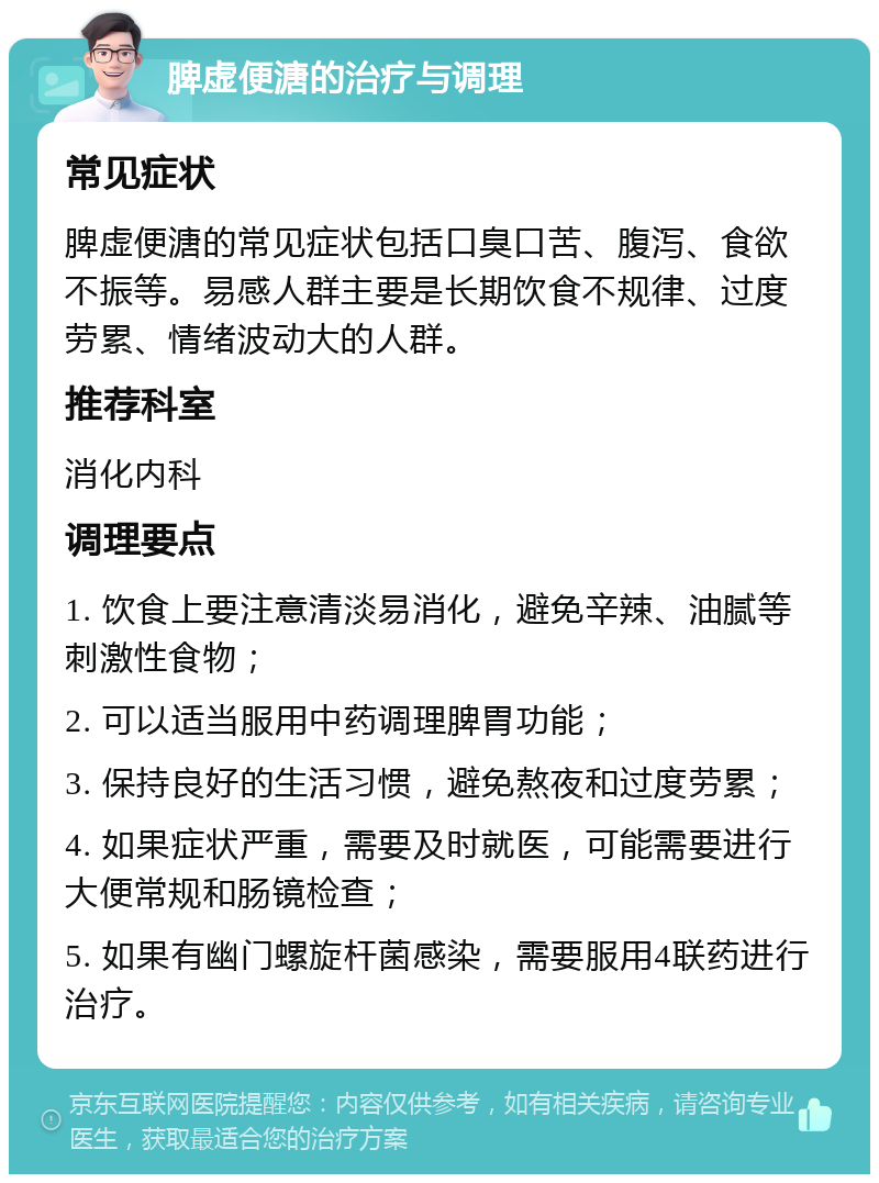 脾虚便溏的治疗与调理 常见症状 脾虚便溏的常见症状包括口臭口苦、腹泻、食欲不振等。易感人群主要是长期饮食不规律、过度劳累、情绪波动大的人群。 推荐科室 消化内科 调理要点 1. 饮食上要注意清淡易消化，避免辛辣、油腻等刺激性食物； 2. 可以适当服用中药调理脾胃功能； 3. 保持良好的生活习惯，避免熬夜和过度劳累； 4. 如果症状严重，需要及时就医，可能需要进行大便常规和肠镜检查； 5. 如果有幽门螺旋杆菌感染，需要服用4联药进行治疗。