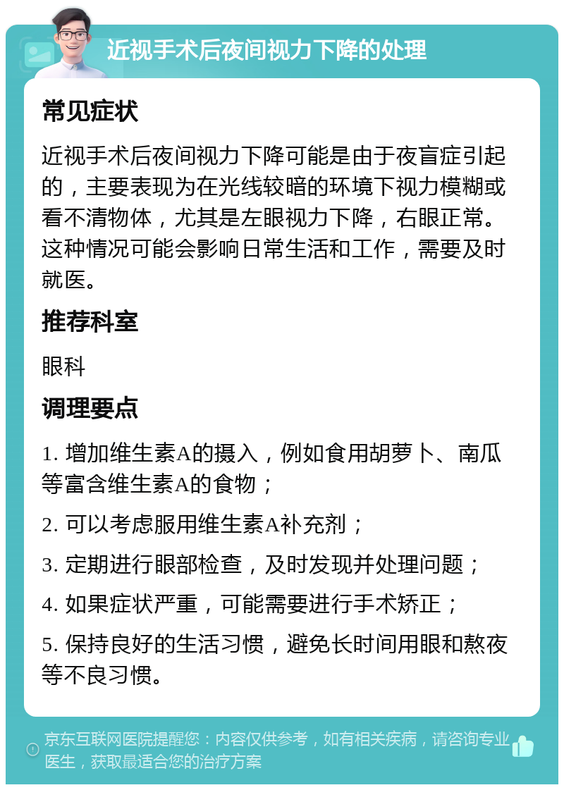 近视手术后夜间视力下降的处理 常见症状 近视手术后夜间视力下降可能是由于夜盲症引起的，主要表现为在光线较暗的环境下视力模糊或看不清物体，尤其是左眼视力下降，右眼正常。这种情况可能会影响日常生活和工作，需要及时就医。 推荐科室 眼科 调理要点 1. 增加维生素A的摄入，例如食用胡萝卜、南瓜等富含维生素A的食物； 2. 可以考虑服用维生素A补充剂； 3. 定期进行眼部检查，及时发现并处理问题； 4. 如果症状严重，可能需要进行手术矫正； 5. 保持良好的生活习惯，避免长时间用眼和熬夜等不良习惯。