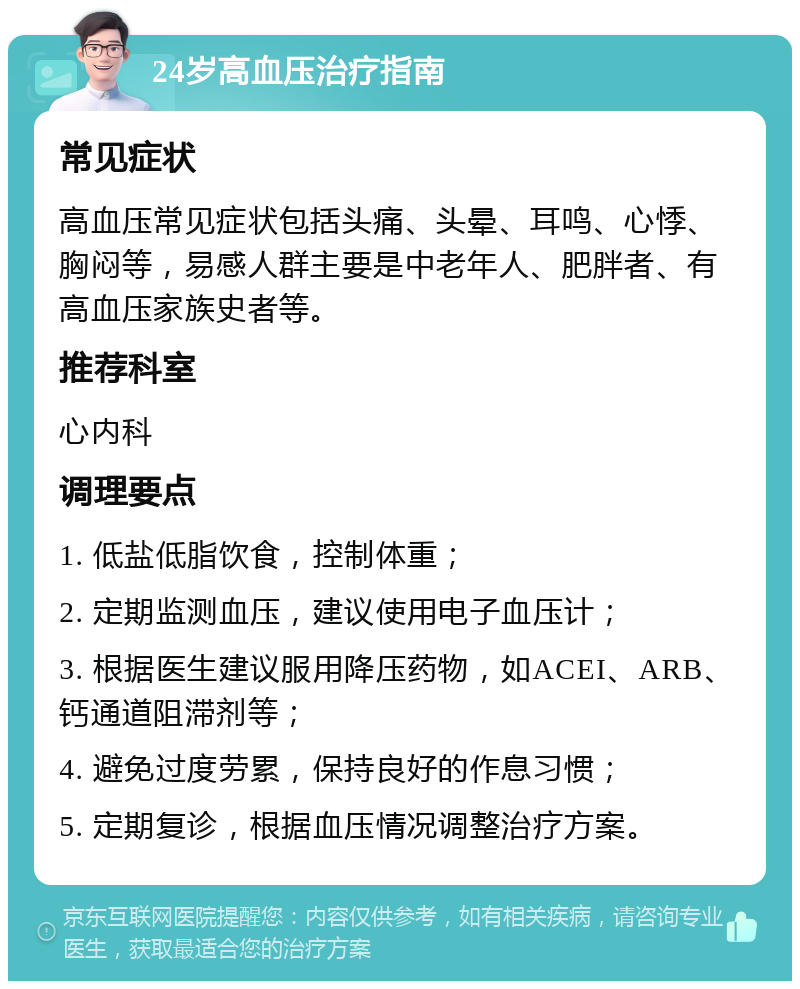 24岁高血压治疗指南 常见症状 高血压常见症状包括头痛、头晕、耳鸣、心悸、胸闷等，易感人群主要是中老年人、肥胖者、有高血压家族史者等。 推荐科室 心内科 调理要点 1. 低盐低脂饮食，控制体重； 2. 定期监测血压，建议使用电子血压计； 3. 根据医生建议服用降压药物，如ACEI、ARB、钙通道阻滞剂等； 4. 避免过度劳累，保持良好的作息习惯； 5. 定期复诊，根据血压情况调整治疗方案。