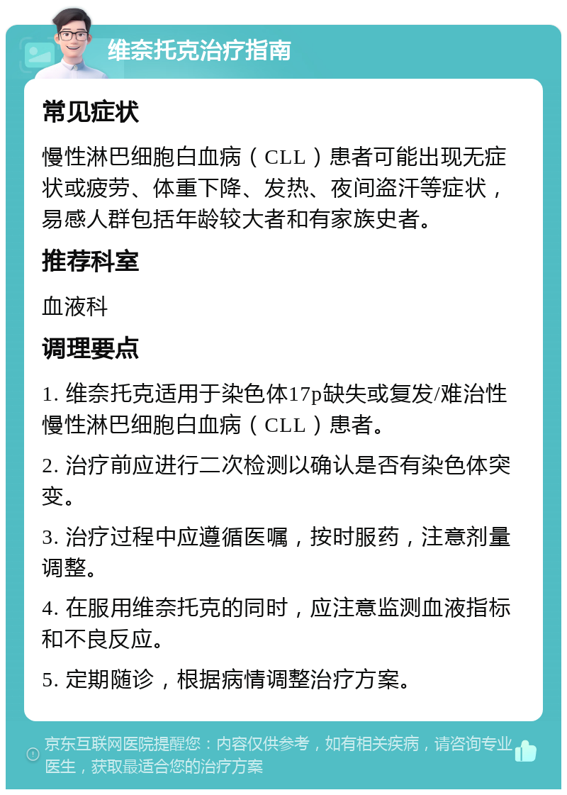 维奈托克治疗指南 常见症状 慢性淋巴细胞白血病（CLL）患者可能出现无症状或疲劳、体重下降、发热、夜间盗汗等症状，易感人群包括年龄较大者和有家族史者。 推荐科室 血液科 调理要点 1. 维奈托克适用于染色体17p缺失或复发/难治性慢性淋巴细胞白血病（CLL）患者。 2. 治疗前应进行二次检测以确认是否有染色体突变。 3. 治疗过程中应遵循医嘱，按时服药，注意剂量调整。 4. 在服用维奈托克的同时，应注意监测血液指标和不良反应。 5. 定期随诊，根据病情调整治疗方案。