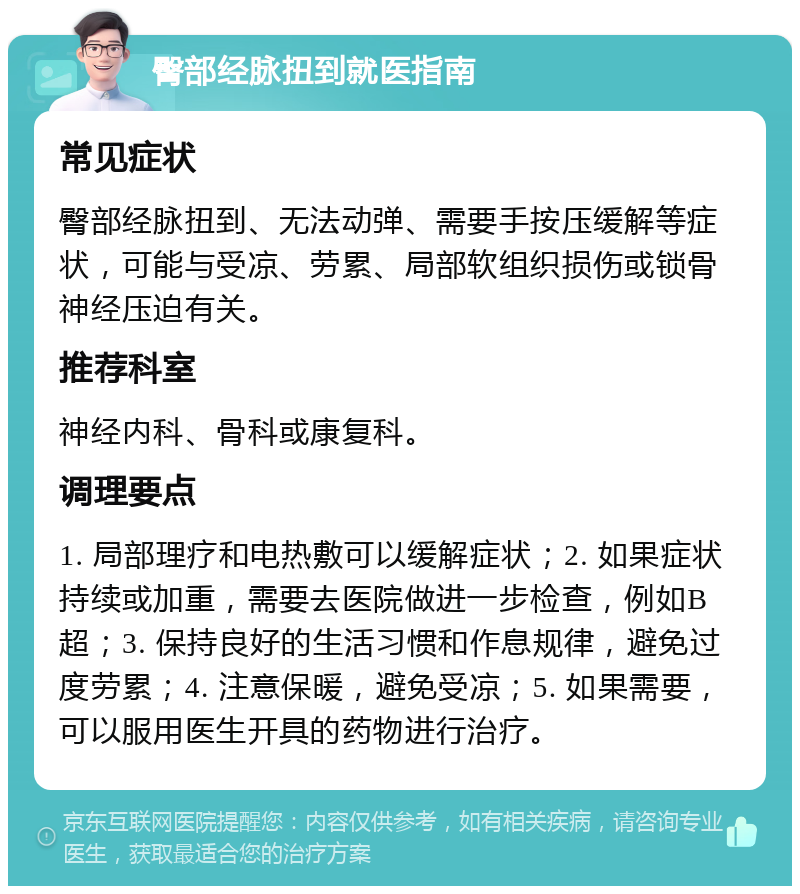 臀部经脉扭到就医指南 常见症状 臀部经脉扭到、无法动弹、需要手按压缓解等症状，可能与受凉、劳累、局部软组织损伤或锁骨神经压迫有关。 推荐科室 神经内科、骨科或康复科。 调理要点 1. 局部理疗和电热敷可以缓解症状；2. 如果症状持续或加重，需要去医院做进一步检查，例如B超；3. 保持良好的生活习惯和作息规律，避免过度劳累；4. 注意保暖，避免受凉；5. 如果需要，可以服用医生开具的药物进行治疗。