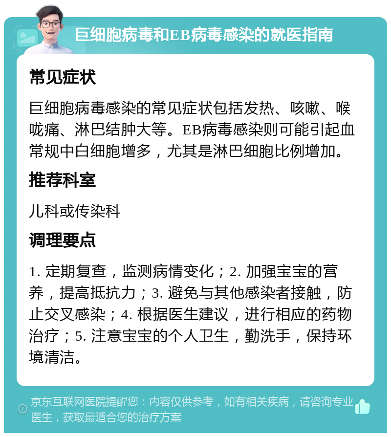 巨细胞病毒和EB病毒感染的就医指南 常见症状 巨细胞病毒感染的常见症状包括发热、咳嗽、喉咙痛、淋巴结肿大等。EB病毒感染则可能引起血常规中白细胞增多，尤其是淋巴细胞比例增加。 推荐科室 儿科或传染科 调理要点 1. 定期复查，监测病情变化；2. 加强宝宝的营养，提高抵抗力；3. 避免与其他感染者接触，防止交叉感染；4. 根据医生建议，进行相应的药物治疗；5. 注意宝宝的个人卫生，勤洗手，保持环境清洁。