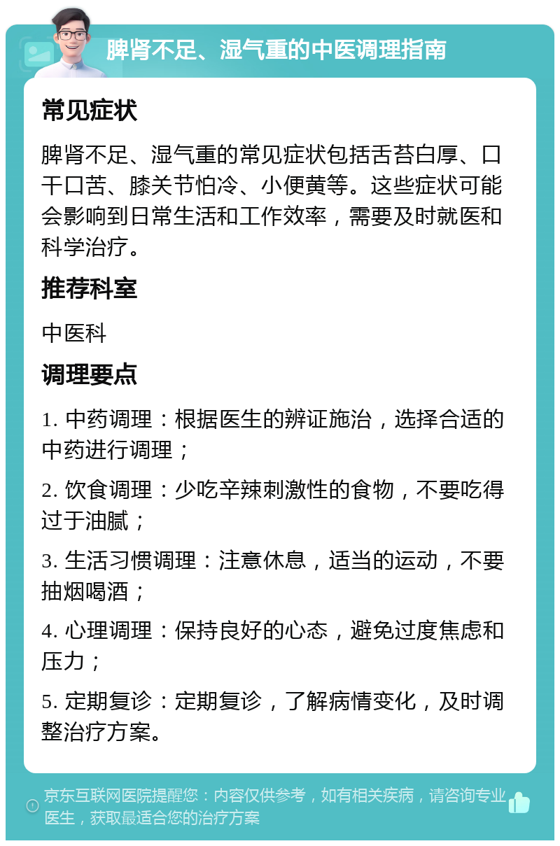 脾肾不足、湿气重的中医调理指南 常见症状 脾肾不足、湿气重的常见症状包括舌苔白厚、口干口苦、膝关节怕冷、小便黄等。这些症状可能会影响到日常生活和工作效率，需要及时就医和科学治疗。 推荐科室 中医科 调理要点 1. 中药调理：根据医生的辨证施治，选择合适的中药进行调理； 2. 饮食调理：少吃辛辣刺激性的食物，不要吃得过于油腻； 3. 生活习惯调理：注意休息，适当的运动，不要抽烟喝酒； 4. 心理调理：保持良好的心态，避免过度焦虑和压力； 5. 定期复诊：定期复诊，了解病情变化，及时调整治疗方案。