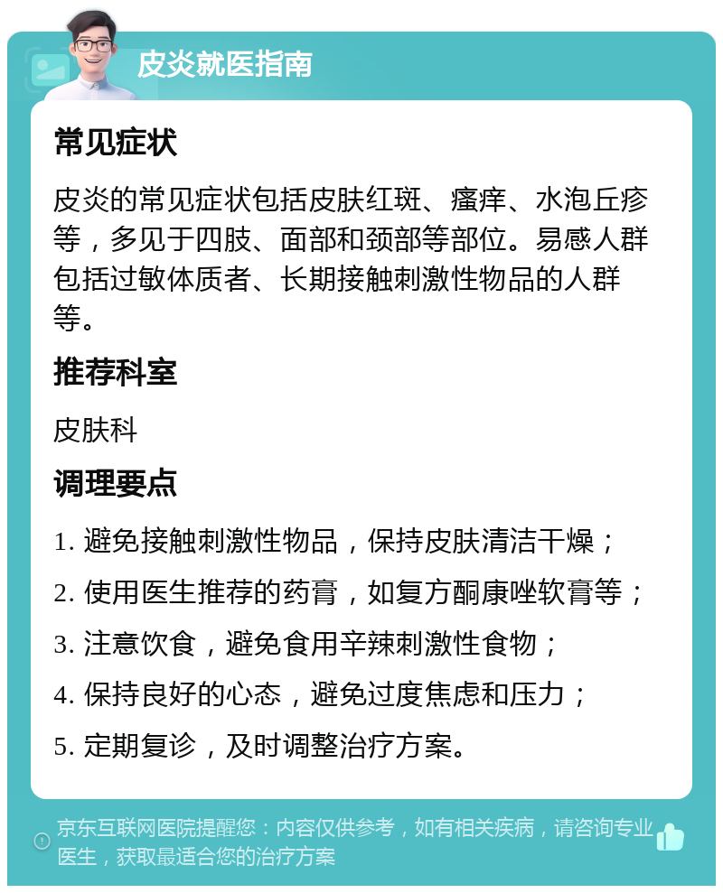 皮炎就医指南 常见症状 皮炎的常见症状包括皮肤红斑、瘙痒、水泡丘疹等，多见于四肢、面部和颈部等部位。易感人群包括过敏体质者、长期接触刺激性物品的人群等。 推荐科室 皮肤科 调理要点 1. 避免接触刺激性物品，保持皮肤清洁干燥； 2. 使用医生推荐的药膏，如复方酮康唑软膏等； 3. 注意饮食，避免食用辛辣刺激性食物； 4. 保持良好的心态，避免过度焦虑和压力； 5. 定期复诊，及时调整治疗方案。