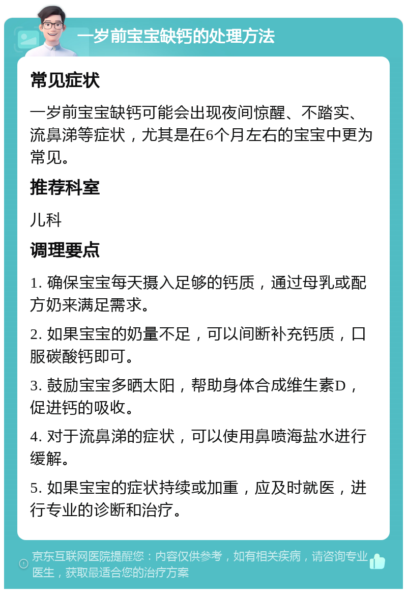 一岁前宝宝缺钙的处理方法 常见症状 一岁前宝宝缺钙可能会出现夜间惊醒、不踏实、流鼻涕等症状，尤其是在6个月左右的宝宝中更为常见。 推荐科室 儿科 调理要点 1. 确保宝宝每天摄入足够的钙质，通过母乳或配方奶来满足需求。 2. 如果宝宝的奶量不足，可以间断补充钙质，口服碳酸钙即可。 3. 鼓励宝宝多晒太阳，帮助身体合成维生素D，促进钙的吸收。 4. 对于流鼻涕的症状，可以使用鼻喷海盐水进行缓解。 5. 如果宝宝的症状持续或加重，应及时就医，进行专业的诊断和治疗。