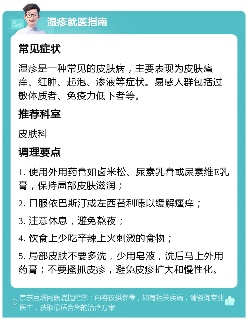 湿疹就医指南 常见症状 湿疹是一种常见的皮肤病，主要表现为皮肤瘙痒、红肿、起泡、渗液等症状。易感人群包括过敏体质者、免疫力低下者等。 推荐科室 皮肤科 调理要点 1. 使用外用药膏如卤米松、尿素乳膏或尿素维E乳膏，保持局部皮肤滋润； 2. 口服依巴斯汀或左西替利嗪以缓解瘙痒； 3. 注意休息，避免熬夜； 4. 饮食上少吃辛辣上火刺激的食物； 5. 局部皮肤不要多洗，少用皂液，洗后马上外用药膏；不要搔抓皮疹，避免皮疹扩大和慢性化。