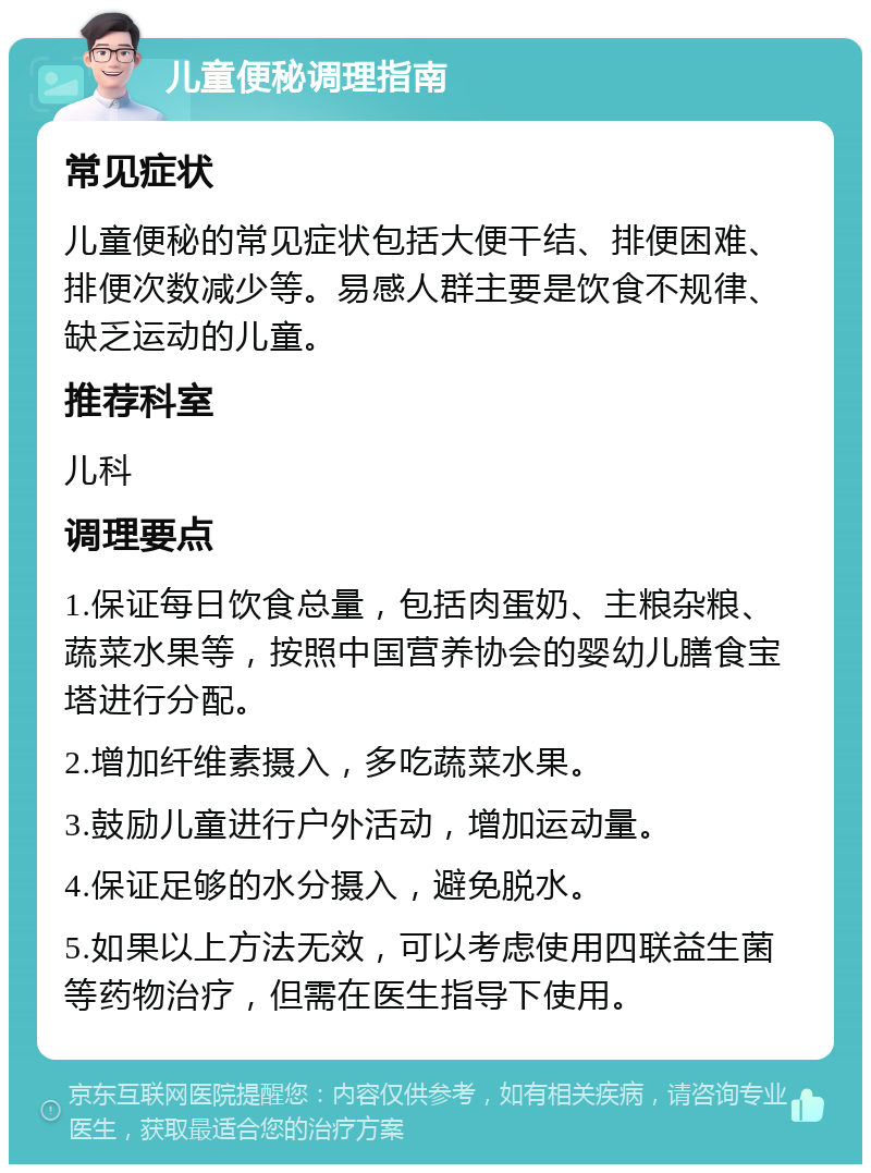 儿童便秘调理指南 常见症状 儿童便秘的常见症状包括大便干结、排便困难、排便次数减少等。易感人群主要是饮食不规律、缺乏运动的儿童。 推荐科室 儿科 调理要点 1.保证每日饮食总量，包括肉蛋奶、主粮杂粮、蔬菜水果等，按照中国营养协会的婴幼儿膳食宝塔进行分配。 2.增加纤维素摄入，多吃蔬菜水果。 3.鼓励儿童进行户外活动，增加运动量。 4.保证足够的水分摄入，避免脱水。 5.如果以上方法无效，可以考虑使用四联益生菌等药物治疗，但需在医生指导下使用。