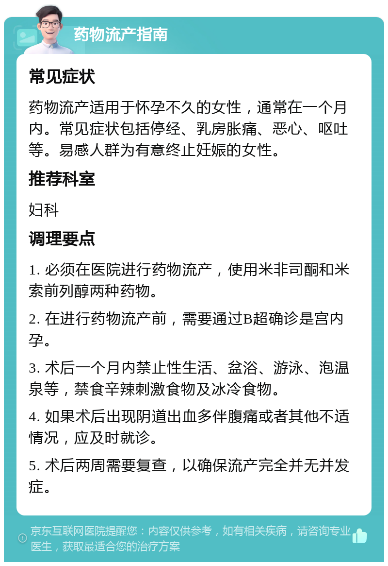 药物流产指南 常见症状 药物流产适用于怀孕不久的女性，通常在一个月内。常见症状包括停经、乳房胀痛、恶心、呕吐等。易感人群为有意终止妊娠的女性。 推荐科室 妇科 调理要点 1. 必须在医院进行药物流产，使用米非司酮和米索前列醇两种药物。 2. 在进行药物流产前，需要通过B超确诊是宫内孕。 3. 术后一个月内禁止性生活、盆浴、游泳、泡温泉等，禁食辛辣刺激食物及冰冷食物。 4. 如果术后出现阴道出血多伴腹痛或者其他不适情况，应及时就诊。 5. 术后两周需要复查，以确保流产完全并无并发症。