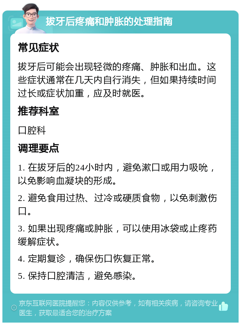 拔牙后疼痛和肿胀的处理指南 常见症状 拔牙后可能会出现轻微的疼痛、肿胀和出血。这些症状通常在几天内自行消失，但如果持续时间过长或症状加重，应及时就医。 推荐科室 口腔科 调理要点 1. 在拔牙后的24小时内，避免漱口或用力吸吮，以免影响血凝块的形成。 2. 避免食用过热、过冷或硬质食物，以免刺激伤口。 3. 如果出现疼痛或肿胀，可以使用冰袋或止疼药缓解症状。 4. 定期复诊，确保伤口恢复正常。 5. 保持口腔清洁，避免感染。