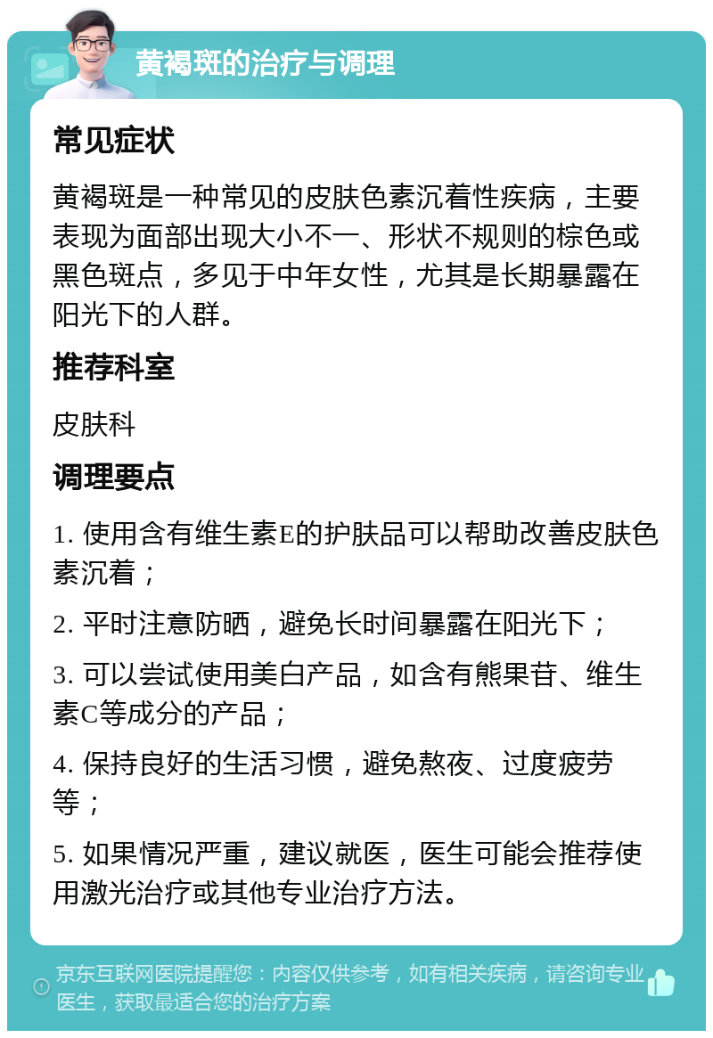 黄褐斑的治疗与调理 常见症状 黄褐斑是一种常见的皮肤色素沉着性疾病，主要表现为面部出现大小不一、形状不规则的棕色或黑色斑点，多见于中年女性，尤其是长期暴露在阳光下的人群。 推荐科室 皮肤科 调理要点 1. 使用含有维生素E的护肤品可以帮助改善皮肤色素沉着； 2. 平时注意防晒，避免长时间暴露在阳光下； 3. 可以尝试使用美白产品，如含有熊果苷、维生素C等成分的产品； 4. 保持良好的生活习惯，避免熬夜、过度疲劳等； 5. 如果情况严重，建议就医，医生可能会推荐使用激光治疗或其他专业治疗方法。