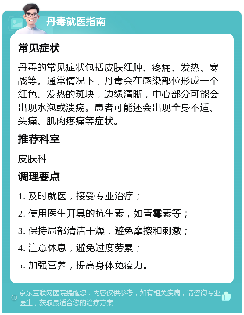 丹毒就医指南 常见症状 丹毒的常见症状包括皮肤红肿、疼痛、发热、寒战等。通常情况下，丹毒会在感染部位形成一个红色、发热的斑块，边缘清晰，中心部分可能会出现水泡或溃疡。患者可能还会出现全身不适、头痛、肌肉疼痛等症状。 推荐科室 皮肤科 调理要点 1. 及时就医，接受专业治疗； 2. 使用医生开具的抗生素，如青霉素等； 3. 保持局部清洁干燥，避免摩擦和刺激； 4. 注意休息，避免过度劳累； 5. 加强营养，提高身体免疫力。