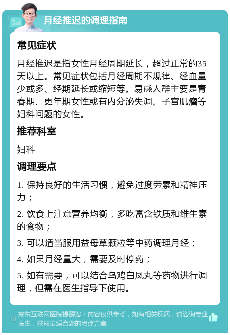 月经推迟的调理指南 常见症状 月经推迟是指女性月经周期延长，超过正常的35天以上。常见症状包括月经周期不规律、经血量少或多、经期延长或缩短等。易感人群主要是青春期、更年期女性或有内分泌失调、子宫肌瘤等妇科问题的女性。 推荐科室 妇科 调理要点 1. 保持良好的生活习惯，避免过度劳累和精神压力； 2. 饮食上注意营养均衡，多吃富含铁质和维生素的食物； 3. 可以适当服用益母草颗粒等中药调理月经； 4. 如果月经量大，需要及时停药； 5. 如有需要，可以结合乌鸡白凤丸等药物进行调理，但需在医生指导下使用。