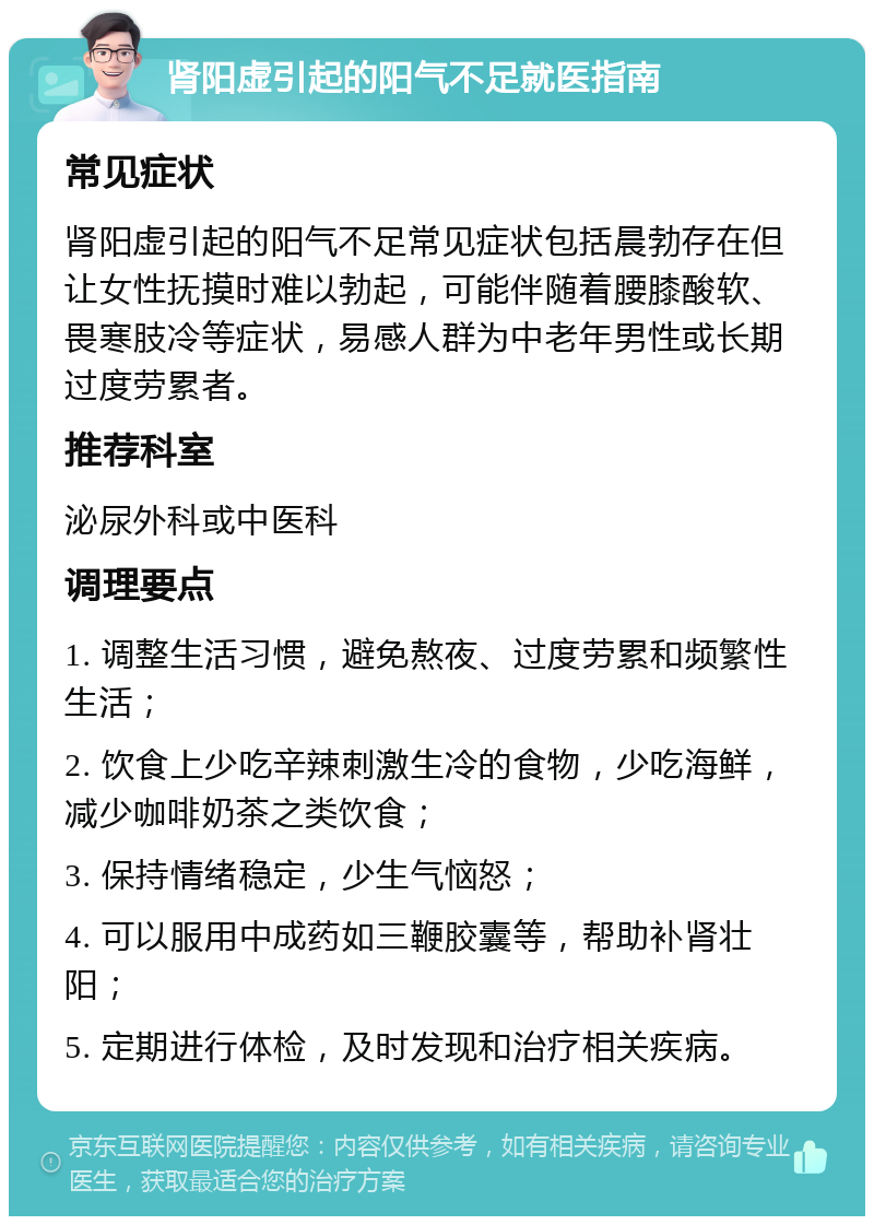 肾阳虚引起的阳气不足就医指南 常见症状 肾阳虚引起的阳气不足常见症状包括晨勃存在但让女性抚摸时难以勃起，可能伴随着腰膝酸软、畏寒肢冷等症状，易感人群为中老年男性或长期过度劳累者。 推荐科室 泌尿外科或中医科 调理要点 1. 调整生活习惯，避免熬夜、过度劳累和频繁性生活； 2. 饮食上少吃辛辣刺激生冷的食物，少吃海鲜，减少咖啡奶茶之类饮食； 3. 保持情绪稳定，少生气恼怒； 4. 可以服用中成药如三鞭胶囊等，帮助补肾壮阳； 5. 定期进行体检，及时发现和治疗相关疾病。