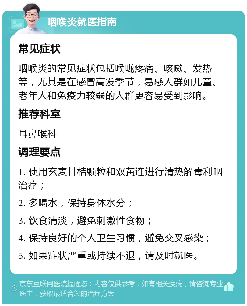 咽喉炎就医指南 常见症状 咽喉炎的常见症状包括喉咙疼痛、咳嗽、发热等，尤其是在感冒高发季节，易感人群如儿童、老年人和免疫力较弱的人群更容易受到影响。 推荐科室 耳鼻喉科 调理要点 1. 使用玄麦甘桔颗粒和双黄连进行清热解毒利咽治疗； 2. 多喝水，保持身体水分； 3. 饮食清淡，避免刺激性食物； 4. 保持良好的个人卫生习惯，避免交叉感染； 5. 如果症状严重或持续不退，请及时就医。