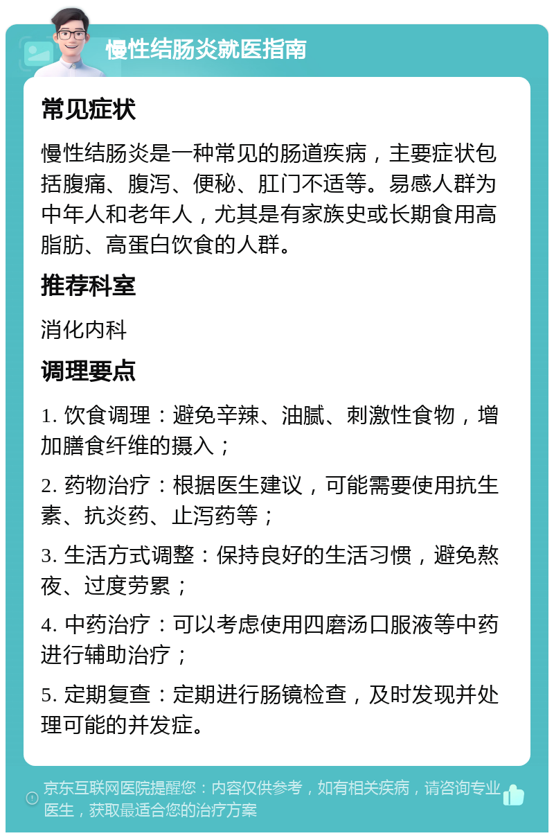 慢性结肠炎就医指南 常见症状 慢性结肠炎是一种常见的肠道疾病，主要症状包括腹痛、腹泻、便秘、肛门不适等。易感人群为中年人和老年人，尤其是有家族史或长期食用高脂肪、高蛋白饮食的人群。 推荐科室 消化内科 调理要点 1. 饮食调理：避免辛辣、油腻、刺激性食物，增加膳食纤维的摄入； 2. 药物治疗：根据医生建议，可能需要使用抗生素、抗炎药、止泻药等； 3. 生活方式调整：保持良好的生活习惯，避免熬夜、过度劳累； 4. 中药治疗：可以考虑使用四磨汤口服液等中药进行辅助治疗； 5. 定期复查：定期进行肠镜检查，及时发现并处理可能的并发症。