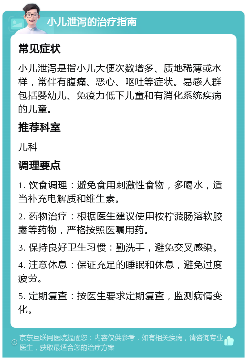 小儿泄泻的治疗指南 常见症状 小儿泄泻是指小儿大便次数增多、质地稀薄或水样，常伴有腹痛、恶心、呕吐等症状。易感人群包括婴幼儿、免疫力低下儿童和有消化系统疾病的儿童。 推荐科室 儿科 调理要点 1. 饮食调理：避免食用刺激性食物，多喝水，适当补充电解质和维生素。 2. 药物治疗：根据医生建议使用桉柠蒎肠溶软胶囊等药物，严格按照医嘱用药。 3. 保持良好卫生习惯：勤洗手，避免交叉感染。 4. 注意休息：保证充足的睡眠和休息，避免过度疲劳。 5. 定期复查：按医生要求定期复查，监测病情变化。