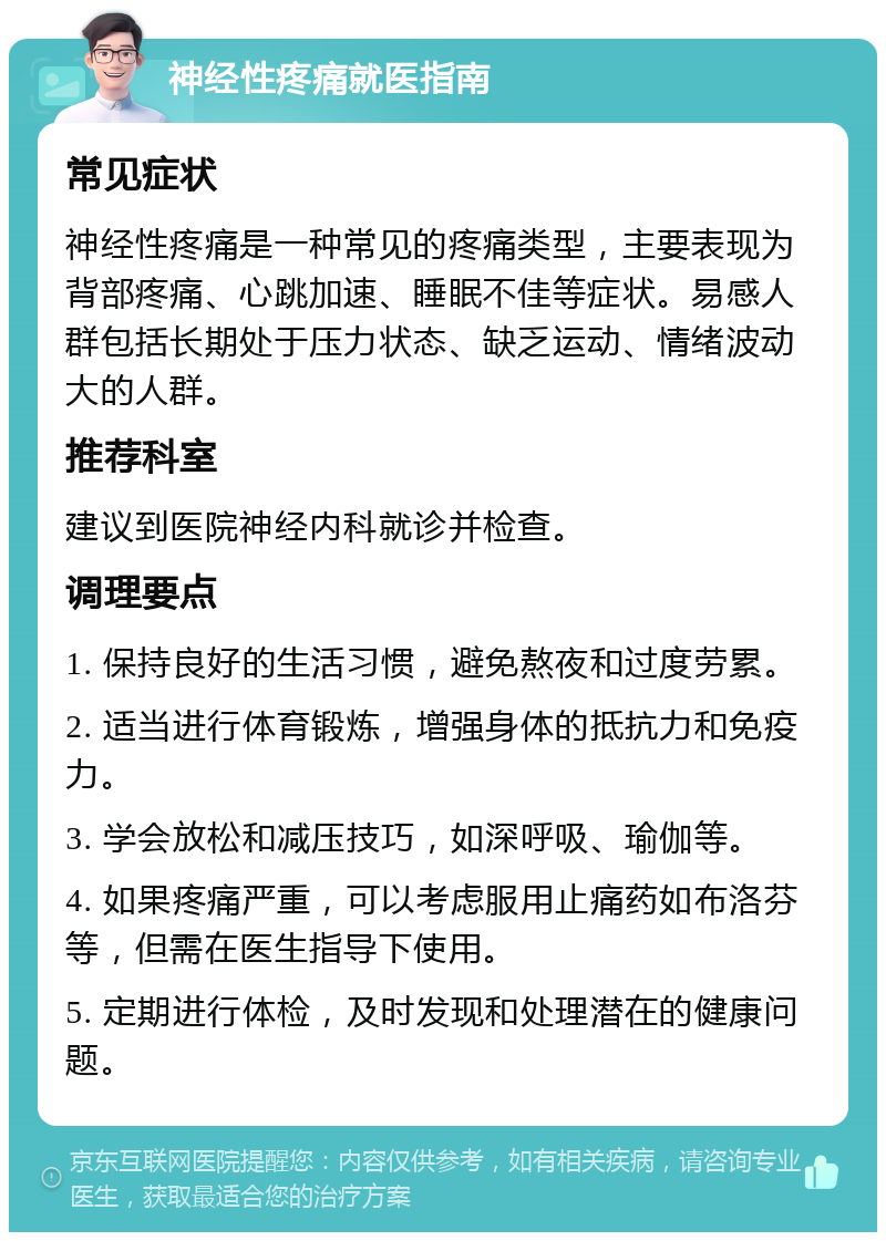 神经性疼痛就医指南 常见症状 神经性疼痛是一种常见的疼痛类型，主要表现为背部疼痛、心跳加速、睡眠不佳等症状。易感人群包括长期处于压力状态、缺乏运动、情绪波动大的人群。 推荐科室 建议到医院神经内科就诊并检查。 调理要点 1. 保持良好的生活习惯，避免熬夜和过度劳累。 2. 适当进行体育锻炼，增强身体的抵抗力和免疫力。 3. 学会放松和减压技巧，如深呼吸、瑜伽等。 4. 如果疼痛严重，可以考虑服用止痛药如布洛芬等，但需在医生指导下使用。 5. 定期进行体检，及时发现和处理潜在的健康问题。