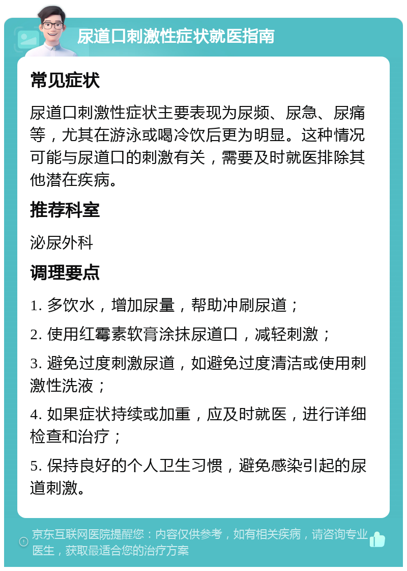 尿道口刺激性症状就医指南 常见症状 尿道口刺激性症状主要表现为尿频、尿急、尿痛等，尤其在游泳或喝冷饮后更为明显。这种情况可能与尿道口的刺激有关，需要及时就医排除其他潜在疾病。 推荐科室 泌尿外科 调理要点 1. 多饮水，增加尿量，帮助冲刷尿道； 2. 使用红霉素软膏涂抹尿道口，减轻刺激； 3. 避免过度刺激尿道，如避免过度清洁或使用刺激性洗液； 4. 如果症状持续或加重，应及时就医，进行详细检查和治疗； 5. 保持良好的个人卫生习惯，避免感染引起的尿道刺激。