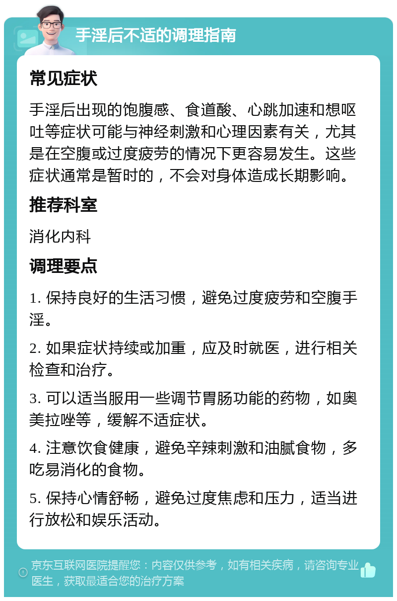 手淫后不适的调理指南 常见症状 手淫后出现的饱腹感、食道酸、心跳加速和想呕吐等症状可能与神经刺激和心理因素有关，尤其是在空腹或过度疲劳的情况下更容易发生。这些症状通常是暂时的，不会对身体造成长期影响。 推荐科室 消化内科 调理要点 1. 保持良好的生活习惯，避免过度疲劳和空腹手淫。 2. 如果症状持续或加重，应及时就医，进行相关检查和治疗。 3. 可以适当服用一些调节胃肠功能的药物，如奥美拉唑等，缓解不适症状。 4. 注意饮食健康，避免辛辣刺激和油腻食物，多吃易消化的食物。 5. 保持心情舒畅，避免过度焦虑和压力，适当进行放松和娱乐活动。