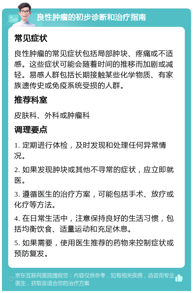 良性肿瘤的初步诊断和治疗指南 常见症状 良性肿瘤的常见症状包括局部肿块、疼痛或不适感。这些症状可能会随着时间的推移而加剧或减轻。易感人群包括长期接触某些化学物质、有家族遗传史或免疫系统受损的人群。 推荐科室 皮肤科、外科或肿瘤科 调理要点 1. 定期进行体检，及时发现和处理任何异常情况。 2. 如果发现肿块或其他不寻常的症状，应立即就医。 3. 遵循医生的治疗方案，可能包括手术、放疗或化疗等方法。 4. 在日常生活中，注意保持良好的生活习惯，包括均衡饮食、适量运动和充足休息。 5. 如果需要，使用医生推荐的药物来控制症状或预防复发。