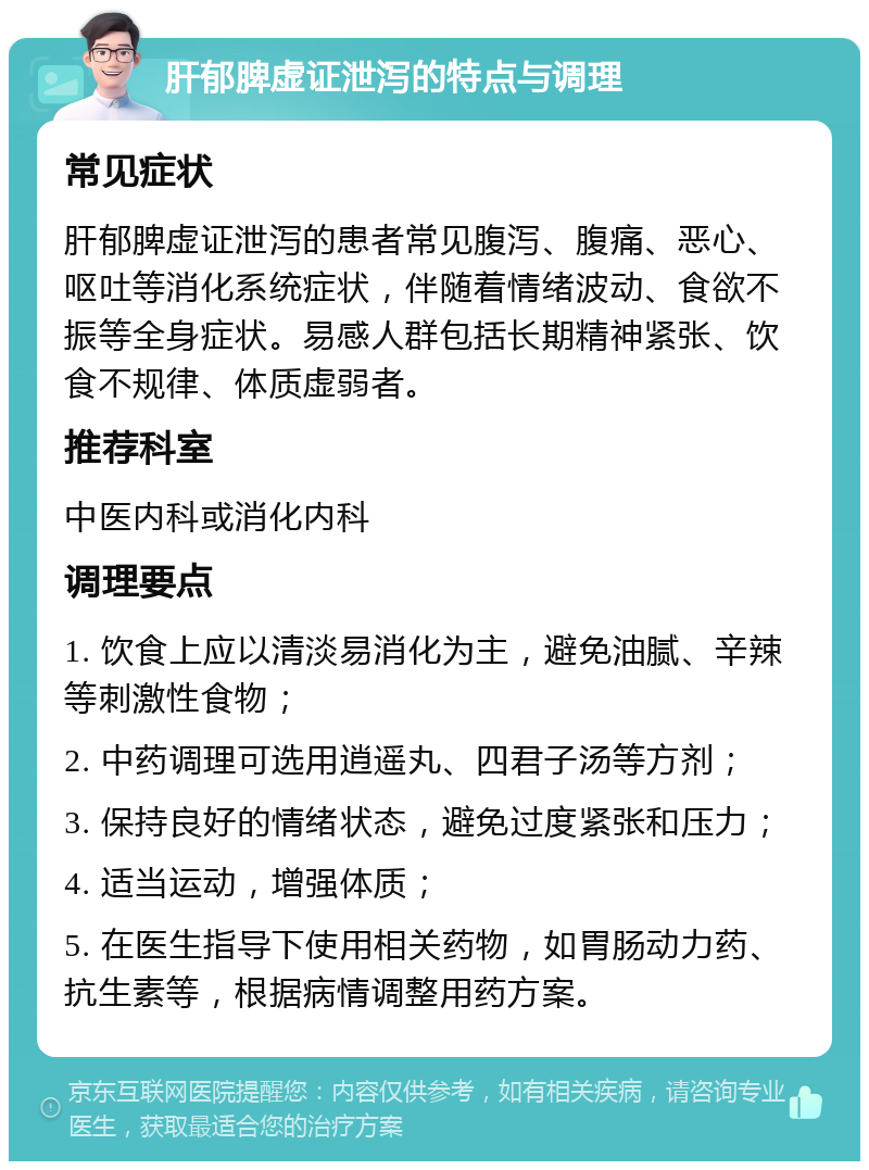 肝郁脾虚证泄泻的特点与调理 常见症状 肝郁脾虚证泄泻的患者常见腹泻、腹痛、恶心、呕吐等消化系统症状，伴随着情绪波动、食欲不振等全身症状。易感人群包括长期精神紧张、饮食不规律、体质虚弱者。 推荐科室 中医内科或消化内科 调理要点 1. 饮食上应以清淡易消化为主，避免油腻、辛辣等刺激性食物； 2. 中药调理可选用逍遥丸、四君子汤等方剂； 3. 保持良好的情绪状态，避免过度紧张和压力； 4. 适当运动，增强体质； 5. 在医生指导下使用相关药物，如胃肠动力药、抗生素等，根据病情调整用药方案。