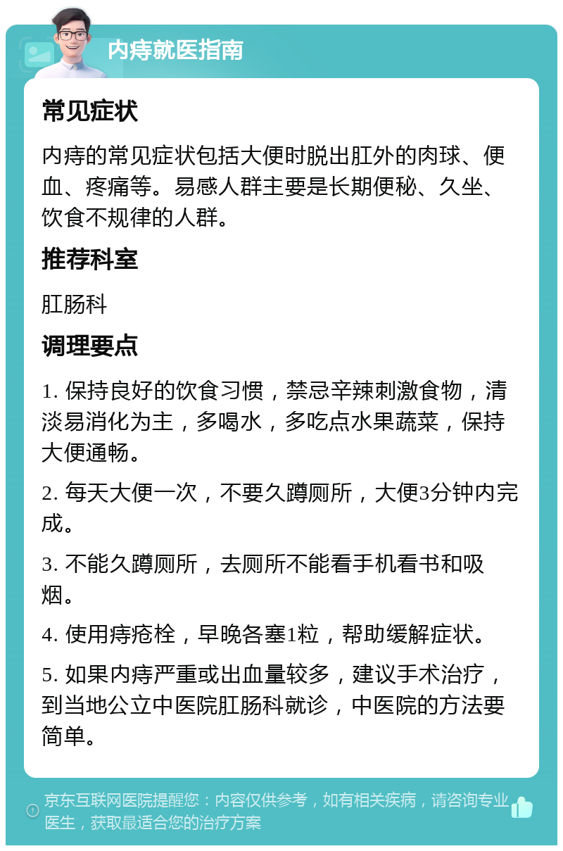 内痔就医指南 常见症状 内痔的常见症状包括大便时脱出肛外的肉球、便血、疼痛等。易感人群主要是长期便秘、久坐、饮食不规律的人群。 推荐科室 肛肠科 调理要点 1. 保持良好的饮食习惯，禁忌辛辣刺激食物，清淡易消化为主，多喝水，多吃点水果蔬菜，保持大便通畅。 2. 每天大便一次，不要久蹲厕所，大便3分钟内完成。 3. 不能久蹲厕所，去厕所不能看手机看书和吸烟。 4. 使用痔疮栓，早晚各塞1粒，帮助缓解症状。 5. 如果内痔严重或出血量较多，建议手术治疗，到当地公立中医院肛肠科就诊，中医院的方法要简单。